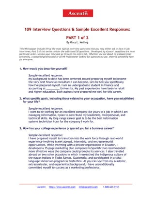 109 Interview Questions & Sample Excellent Responses:
PART 1 of 2
By Gary L. Melling
This Whitepaper includes 59 of the most typical interview questions that you may either ask or face in job
interviews; Part 2 of this series contain the additional 50 questions. Developed by eLancer, questions are in no
particular order, so take your time and go through the entire list. Whether you are about to graduate from
University, a seasoned professional or an HR Practitioner looking for questions to use, there is something here
for everyone.

1. How would you describe yourself?
Sample excellent response:
My background to date has been centered around preparing myself to become
the very best financial consultant I can become. Let me tell you specifically
how I've prepared myself. I am an undergraduate student in finance and
accounting at _________ University. My past experiences have been in retail
and higher education. Both aspects have prepared me well for this career.
2. What specific goals, including those related to your occupation, have you established
for your life?
Sample excellent response:
I want to be working for an excellent company like yours in a job in which I am
managing information. I plan to contribute my leadership, interpersonal, and
technical skills. My long-range career goal is to be the best information
systems technician I can for the company I work for.
3. How has your college experience prepared you for a business career?
Sample excellent response:
I have prepared myself to transition into the work force through real-world
experience involving travel abroad, internship, and entrepreneurial
opportunities. While interning with a private organization in Ecuador, I
developed a 15-page marketing plan composed in Spanish that recommended
more effective ways the company could promote its services. I also traveled
abroad on two other occasions in which I researched the indigenous culture of
the Mayan Indians in Todos Santos, Guatemala, and participated in a total
language immersion program in Costa Rica. As you can see from my academic,
extracurricular, and experiential background, I have unconditionally
committed myself to success as a marketing professional.

Ascentii

http://www.ascentii.com

info@ascentii.com

1.800.627.4151

 