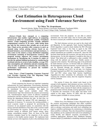 International Journal of Electrical and Computing Engineering
Vol. 2, Issue. 1, December – 2014 ISSN (Online): 2349-8218
5
Cost Estimation in Heterogeneous Cloud
Environment using Fault Tolerance Services
1
K. Chitra, 2
Dr. Sivaprakasam,
1
Research Scholar, Mother Teresa Women’s University, Kodaikanal, Tamilnadu INDIA
2
Associate Professor, Sri Vasavi College, Erode, Tamlinadu, INDIA
Abstract—Clouds have emerged as a computing
infrastructure that enables rapid delivery of computing
resources as utility in a dynamically scalable, Virtualized
manner. Cloud computing provides virtually unlimited
computational resources to its users, while letting them
pay only for the resources they actually use at any given
time. Cloud service providers offer resources to users on
demand using various pricing schemes based on on-
demand instances, reserved instances and spot instances. A
data center in the cloud is a large distributed computing
environment consisting of heterogeneous resources. The
proposed strategy improves the resource provisioning
mechanisms by introducing the E-Auction in which we
provide the optimal bidding mechanism by considering the
workload selection in terms of jobs deadline, average CPU
time consumption, job submission and job remaining time.
Also, in order to optimize or minimize the cost within the
performance requirement, we present the workflow
optimization logics.
Index Terms— Cloud Computing, Consumer Expected
Cost, Provider Expected Cost, Job Migration, Fault
Tolerant Services, Virtual Machine.
I. INTRODUCTION
Cloud computing has become an important computing
infrastructure for many applications. Provisioning, allocating,
and pricing the VM instances are important issues that have to
be maintained by cloud providers. We apply the
transformation logics across multiple cloud VMs,
transformation logic that minimizes the resource provisioning
cost. Transformations logics consist of effective scheduling
mechanisms and the maximum revenue. Some cloud jobs are
having the dependence between the jobs. At that time, we
can’t able to predict the optimal VM with dependency in
allocation of resources. To overcome the existing problem, a
novel e-auction model is proposed for provisioning the
resources. In our proposed system, we concentrate with the
energy and load distribution of the data in the e-auction model
for provisioning the resource. Energy models are used to
consume energy at different level (queue energy, delay
energy, consumption energy). Then, we focus on the fault
tolerance strategies based on the migration of the auction
resources in the double auction manner. We implement fault
tolerate services with migration of jobs in the distributed cloud
environment. From this proposal, we can able to achieve
minimum cost, less fault value, easy to recover jobs, reduce
the time to execute job, workflow execution, load distribution.
The fault tolerance services are used in the cloud with
job Migration. In this approach, Nash Auction Equilibrium
(NAE) algorithm is used to check whether the PEC (Provider
Expected Cost) value is less than or equal to the CEC
(Consumer Expected Cost) value. The PEC and CEC values
related calculations are available in section-III. Once the VM
has been found and the job in process, job may fail at any time
during process. So the job migration is needed at this time of
failure. That failed job is reallocated to other available VM
along with the optimal cost and time. Double auction is
required in this situation. The following steps to be performed
for fault tolerance services. (i) Several VMs are created over
the heterogeneous cloud environment. (ii) Each and every VM
can be allocated through the cloudlets. (iii) Compute
Consumer Expected cost (CEC) for all jobs. (iv) Estimate
Provider Expected Cost (PEC) for virtual machines. (v) Match
CEC and PEC values using Nash Auction Equilibrium
Algorithm.(vii) Start simulation for utilization (vii) After
verifying the utilization status, then the migration frequency
will be evaluated.
The section II shows the related work based on the
concept of job migration, fault tolerance services, work flows,
job reallocation. The section III deals with the calculations for
CEC and PEC values. Section IV deals with the comparison of
proposed system with the already existing approaches. Section
V describes the conclusion of this paper and future work
related to this paper. Section VI deals with the various
reference papers available in various journals.
II. RELATED WORK
Gideon Juve, Ewa Deelman [1] have discussed some of
the resource provisioning challenges that affect workflow
applications, and They described how provisioning techniques
such as advance reservations and multi level scheduling can
improve workflow performance by minimizing or eliminating
these workflow overheads. They also discussed how emerging
Iaas platforms can be combined with multi level scheduling to
create flexible and efficient execution environments for
workflow applications. Mousumi Paul, Debabrata Samanta,
Goutam Sanyal [2] established a scheduling mechanism which
 