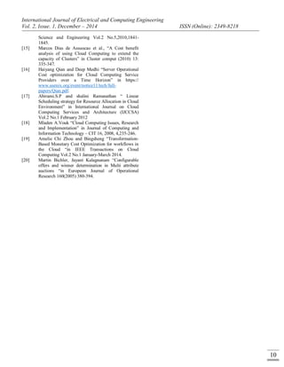 International Journal of Electrical and Computing Engineering
Vol. 2, Issue. 1, December – 2014 ISSN (Online): 2349-8218
10
Science and Engineering Vol.2 No.5,2010,1841-
1845.
[15] Marcos Dias de Assuocao et al., “A Cost benefit
analysis of using Cloud Computing to extend the
capacity of Clusters” in Cluster comput (2010) 13:
335-347.
[16] Haiyang Qian and Deep Medhi “Server Operational
Cost optimization for Cloud Computing Service
Providers over a Time Horizon” in https://
www.usenix.org/event/notice11/tech/full-
papers/Qian.pdf.
[17] Abirami.S.P and shalini Ramanathan “ Linear
Scheduling strategy for Resource Allocation in Cloud
Environment” in International Journal on Cloud
Computing Services and Architecture (IJCCSA)
Vol.2 No.1 February 2012
[18] Mladen A.Vouk “Cloud Computing Issues, Research
and Implementation” in Journal of Computing and
Information Technology – CIT 16, 2008, 4,235-246.
[19] Amelie Chi Zhou and Bingsheng “Transformation-
Based Monetary Cost Optimization for workflows in
the Cloud “in IEEE Transactions on Cloud
Computing Vol.2 No.1 January-March 2014.
[20] Martin Bichler, Jayant Kalagnanam “Configurable
offers and winner determination in Multi attribute
auctions “in Europeon Journal of Operational
Research 160(2005) 380-394.
 