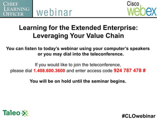 Learning for the Extended Enterprise:
         Leveraging Your Value Chain
You can listen to today’s webinar using your computer’s speakers
               or you may dial into the teleconference.

              If you would like to join the teleconference,
 please dial 1.408.600.3600 and enter access code 924 787 478 #

          You will be on hold until the seminar begins.




                                                     #CLOwebinar
 