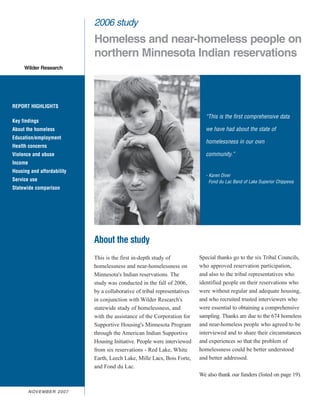 2006 study
                                  Homeless and near-homeless people on
                                  northern Minnesota Indian reservations
     Wilder Research




REPORT HIGHLIGHTS
                                                                                    “This is the first comprehensive data
Key findings
About the homeless                                                                  we have had about the state of
Education/employment
                                                                                    homelessness in our own
Health concerns
Violence and abuse                                                                  community.”
Income
Housing and affordability
                                                                                    - Karen Diver
Service use                                                                           Fond du Lac Band of Lake Superior Chippewa
Statewide comparison




                                  About the study
                                  This is the first in-depth study of            Special thanks go to the six Tribal Councils,
                                  homelessness and near-homelessness on          who approved reservation participation,
                                  Minnesota's Indian reservations. The           and also to the tribal representatives who
                                  study was conducted in the fall of 2006,       identified people on their reservations who
                                  by a collaborative of tribal representatives   were without regular and adequate housing,
                                  in conjunction with Wilder Research's          and who recruited trusted interviewers who
                                  statewide study of homelessness, and           were essential to obtaining a comprehensive
                                  with the assistance of the Corporation for     sampling. Thanks are due to the 674 homeless
                                  Supportive Housing's Minnesota Program         and near-homeless people who agreed to be
                                  through the American Indian Supportive         interviewed and to share their circumstances
                                  Housing Initiative. People were interviewed    and experiences so that the problem of
                                  from six reservations - Red Lake, White        homelessness could be better understood
                                  Earth, Leech Lake, Mille Lacs, Bois Forte,     and better addressed.
                                  and Fond du Lac.
                                                                                 We also thank our funders (listed on page 19).

         N OV E M B E R 2 0 0 7
 