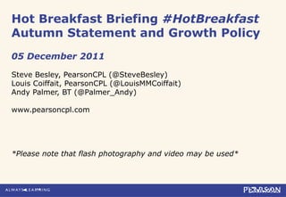 Hot Breakfast Briefing #HotBreakfast
Autumn Statement and Growth Policy
05 December 2011
Steve Besley, PearsonCPL (@SteveBesley)
Louis Coiffait, PearsonCPL (@LouisMMCoiffait)
Andy Palmer, BT (@Palmer_Andy)
www.pearsoncpl.com
*Please note that flash photography and video may be used*
 
