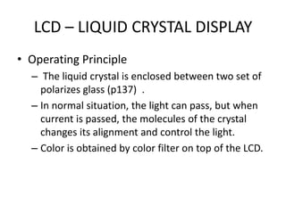LCD – LIQUID CRYSTAL DISPLAY
• Operating Principle
  – The liquid crystal is enclosed between two set of
    polarizes glass (p137) .
  – In normal situation, the light can pass, but when
    current is passed, the molecules of the crystal
    changes its alignment and control the light.
  – Color is obtained by color filter on top of the LCD.
 