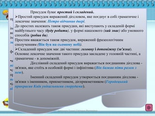 Присудок буває простий і складений. 
Головні члени речення 
Простий присудок виражений дієсловом, яке поєднує в собі граматичне і 
лексичне значення: Петро відчинив двері. 
До простих належать також присудки, які виступають у складеній формі 
майбутнього часу (буду робити), у формі наказового (хай знає) або умовного 
способів (робив би). 
Простим вважається також присудок, виражений фразеологічним 
сполученням (Він був на сьомому небі). 
Складений присудок має дві частини: головну і допоміжну (зв'язка). 
Основне лексичне значення такого присудка закладене у головній частині, а 
граматичне - в допоміжній. 
Граматична 
основа речення 
Підмет - головний 
граматично 
незалежний член 
двоскладного 
речення, що означає 
предмет (чи особу), 
про який говориться 
у реченні, і 
відповідає на 
питання хто? що? 
Присудок - головний 
член двоскладного 
речення, який 
характеризує підмет 
за дією чи ознакою. 
Присудок відповідає 
на питання що 
робить (підмет)? що 
з ним робиться? 
який він є? що він 
таке? хто він 
такий? 
За способом вираження підмети поділяються на 
прості і складені. 
Простий підмет найчастіше буває виражений 
іменником або займенником у називному відмінку, хоча може 
виражатися й іншими частинами мови, вжитими у значенні 
іменника: Керівник сьогодні просто зобов'язаний 
займатися економікою. 
Простий підмет може бути виражений неозначеною 
формою дієслова: Вивчитися - ось моя мрія. 
Складений підмет може бути виражений: 
•кількісно-іменниковою сполукою ( 75 відсотків квітів 
пішло на експорт); 
•сполукою іменника (чи займенника) у називному відмінку з 
прийменником (Ми з братом вирішили прогулятися по 
парку); 
•іншими сполуками (Найбільші аукціони квітів 
відбуваються поблизу Амстердама). 
Дієслівний складений присудок виражається поєднанням дієслова - 
зв'язки, яке стоїть в особовій формі і інфінітива (Він бажав піти разом з 
нею). 
Іменний складений присудок утворюється поєднанням дієслова - 
зв'язки з іменником, прикметником, дієприкметником (Городецький 
прикрасив Київ унікальними спорудами). 
виконала Сушко Світлана Вікторівна 
 