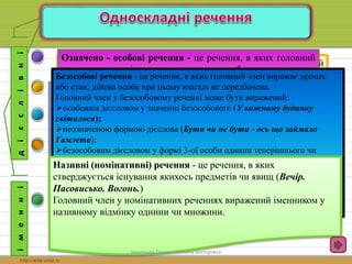 Односкладні речення - це речення з одним головним членом. 
Односкладні речення поділяються на дієслівні і іменні: 
і м е н н і 
Неозначено-особові речення - це речення, в яких головний 
член виражає дію, що стосується невизначеного кола осіб: За 
що, не знаю, називають хатину в гаї тихім раєм 
(Т.Шевченко). 
Роль головного члена в таких реченнях виконує дієслово у 
формі 3-ої особи множини теперішнього і майбутнього часу 
або у формі множини минулого часу. 
д і є с л і в н і 
Означено - особові речення - це речення, в яких головний 
член виражає дію, що виконується чи буде виконуватися 
певною визначеною особою (чи особами). Головним членом 
у таких реченнях виступає дієслово у формі 1-ої чи 2-ої 
особи однини чи множини дійсного або наказового способу 
(Йду, йду, і ніяк не дійду). 
Безособові речення - це речення, в яких головний член виражає процес 
або стан; дійова особа при цьому взагалі не передбачена. 
Головний член у безособовому реченні може бути виражений: 
особовим дієсловом у значенні безособового (У кожному будинку 
світилося); 
неозначеною формою дієслова (Бути чи не бути - ось що займало 
Гамлета); 
безособовим дієсловом у формі 3-ої особи однини теперішнього чи 
майбутнього часу або у формі середнього роду однини минулого часу (Як 
багато хотілося йому сказати!); 
прислівниками або іншими частинами мови в ролі прислівників (словами 
категорії стану - жаль, шкода): Як весело жити на світі! 
дієслівними формами на -но, -то (Так було складено ультиматум). 
Узагальнено-особові речення - це речення, в яких дійова особа 
мислиться узагальнено, тобто головний член виражає дію, яка 
стосується однаковою мірою будь - якої особи (Вік живи - вік 
вчись). 
Головним членом в узагальнено- особових реченнях найчастіше 
виступає дієслово у формі 2-ої особи однини чи множини, рідше - в 
інших особах. 
Називні (номінативні) речення - це речення, в яких 
стверджується існування якихось предметів чи явищ (Вечір. 
Пасовисько. Вогонь.) 
Головний член у номінативних реченнях виражений іменником у 
називному відмінку однини чи множини. 
виконала Сушко Світлана Вікторівна 
 
