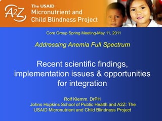 Core Group Spring Meeting-May 11, 2011 Addressing Anemia Full Spectrum Recent scientific findings, implementation issues & opportunities for integration  Rolf Klemm, DrPH  Johns Hopkins School of Public Health and A2Z: The USAID Micronutrient and Child Blindness Project 