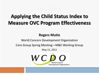 OVC TRACK Applying the Child Status Index to Measure OVC Program Effectiveness Rogers Mutie  World Concern Development Organization Core Group Spring Meeting—M&E Working Group May 11, 2011 