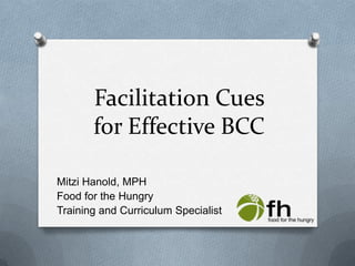 Facilitation Cues for Effective BCC,[object Object],Mitzi Hanold, MPH,[object Object],Food for the Hungry,[object Object],Training and Curriculum Specialist,[object Object]