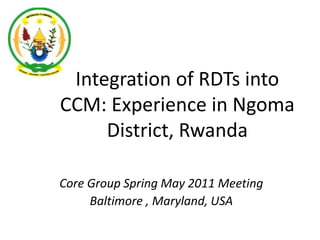 Integration of RDTs into CCM: Experience in Ngoma District, Rwanda Core Group Spring May 2011 Meeting Baltimore , Maryland, USA 