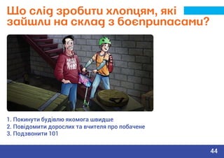 Що слід зробити хлопцям, які
зайшли на склад з боєприпасами?
1. Покинути будівлю якомога швидше
2. Повідомити дорослих та вчителя про побачене
3. Подзвонити 101
44
 