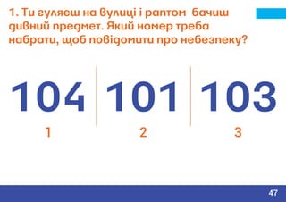 1. Ти гуляєш на вулиці і раптом бачиш
дивний предмет. Який номер треба
набрати, щоб повідомити про небезпеку?
104 101 103
1 2 3
47
 