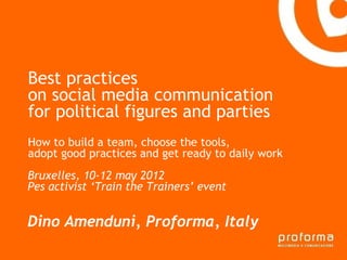 Best practices
on social media communication
for political figures la parties
Gianni Florido e and
Provincia di Taranto
How to build a team, choose the tools,
adopt good practices and get ready to daily work
 Strategia di comunicazione
Bruxelles, 10-12 may 2012
Pes activist ‘Train the Trainers’ event


Dino Amenduni, Proforma, Italy
 