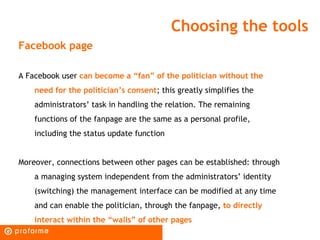 Choosing the tools
Facebook page

A Facebook user can become a “fan” of the politician without the
    need for the politi...