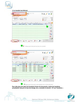 Le transfert est effectué




                                                                         a




                a      indique que le document est issu d’un transfert




                                                                   a




                a      indique que le document a été transféré vers un autre document

Pour aller plus loin dans les transferts (fusion de documents, chaîne de transferts,
actualisation des prix et taux de change, etc.), consulter le tutoriel « 07 Les Transferts ».




                                      Optimizze l’ERP pour PME. Distribué par Utildata
                                      http://www.optimizze.com                          http://www.utildata.com
 