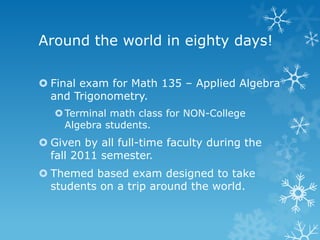 Around the world in eighty days!

 Final exam for Math 135 – Applied Algebra
  and Trigonometry.
    Terminal math class for NON-College
     Algebra students.
 Given by all full-time faculty during the
  fall 2011 semester.
 Themed based exam designed to take
  students on a trip around the world.
 