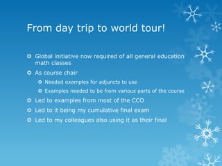 From day trip to world tour!

 Global initiative now required of all general education
  math classes
 As course chair
     Needed examples for adjuncts to use
     Examples needed to be from various parts of the course
 Led to examples from most of the CCO
 Led to it being my cumulative final exam
 Led to my colleagues also using it as their final
 