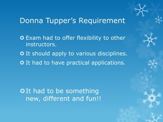 Donna Tupper’s Requirement

 Exam had to offer flexibility to other
  instructors.
 It should apply to various disciplines.
 It had to have practical applications.




It had to be something
 new, different and fun!!
 