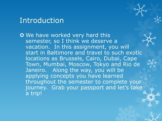 Introduction
 We have worked very hard this
  semester, so I think we deserve a
  vacation. In this assignment, you will
  start in Baltimore and travel to such exotic
  locations as Brussels, Cairo, Dubai, Cape
  Town, Mumbai, Moscow, Tokyo and Rio de
  Janeiro. Along the way, you will be
  applying concepts you have learned
  throughout the semester to complete your
  journey. Grab your passport and let’s take
  a trip!
 