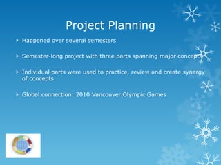 Project Planning
 Happened over several semesters

 Semester-long project with three parts spanning major concepts

 Individual parts were used to practice, review and create synergy
  of concepts

 Global connection: 2010 Vancouver Olympic Games
 