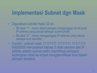 Implementasi Subnet dgn Mask Digunakan subnet mask 32-bit Bit diset “1” : mesin dalam jaringan menganggap bit-bit pada IP address yang sesuai sebagai  subnet prefix Bit diset “0” : mesin mengganggap IP address yang sesuai sebagai  host identifier Contoh : subnet mask 11111111 11111111 11111111 00000000 menyatakan bahwa 3 oktet pertana dari IP addres adalah  subnet prefix  (identifikasi jaringan) sedangkan oktet ke empat mengidentifikasi host dalam jaringan tersebut 