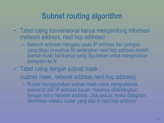 Subnet routing algorithm Tabel ruting konvensional hanya mengandung informasi (network address, next hop address) Network address mengacu pada IP address dari jaringan yang dituju (misalnya N) sedangkan next hop address adalah alamat router berikutnya yang digunakan untuk mengirimkan datagram ke N Tabel ruting dengan subnet mask :  (subnet mask, network address,next hop address) Router menggunakan subnet mask untuk meng-ekstrak subnet id dari IP address tujuan. Hasilnya dibandingkan dengan entry network address. Jika sesuai, maka datagram dikirimkan melalui router yang ada di next hop address 