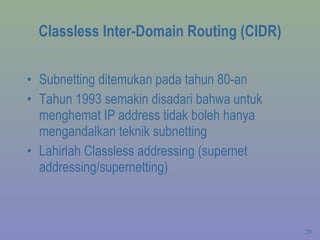 Classless Inter-Domain Routing (CIDR) Subnetting ditemukan pada tahun 80-an Tahun 1993 semakin disadari bahwa untuk menghemat IP address tidak boleh hanya mengandalkan teknik subnetting Lahirlah Classless addressing (supernet addressing/supernetting) 