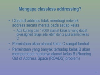 Mengapa classless addressing? Classfull address tidak membagi network address secara merata pada setiap kelas Ada kurang dari 17000 alamat kelas B yang dapat di-assigned tetapi ada lebih dari 2 juta alamat kelas C Permintaan akan alamat kelas C sangat lambat Permintaan yang banyak terhadap kelas B akan mempercepat habisnya alamat kelas B (Running Out of Address Space (ROADS) problem) 