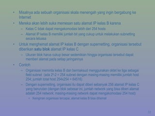 Misalnya ada sebuah organisasi skala menengah yang ingin bergabung ke Internet Mereka akan lebih suka memesan satu alamat IP kelas B karena Kelas C tidak dapat mengakomodasi lebih dari 254 hosts Alamat IP kelas B memiliki jumlah bit yang cukup untuk melakukan subnetting secara leluasa Untuk menghemat alamat IP kelas B dengan supernetting, organisasi tersebut diberikan  satu blok  alamat IP kelas C Ukuran blok harus cukup besar sedemikian hingga organisasi tersebut dapat memberi alamat pada setiap jaringannya  Contoh Organisasi meminta kelas B dan bermaksud menggunakan oktet ke tiga sebagai field subnet  (ada 2 8 -2 = 254 subnet dengan masing-masing memiliki jumlah host 254; jumlah total host 254x254 = 64516) Dengan supernetting, organisasi itu dapat diberi sebanyak 256 alamat IP kelas C yang berurutan (dengan blok sebesar ini, jumlah network yang bisa diberi alamat adalah 254 network; masing-masing network dapat mengakomodasi 254 host) Keinginan organisasi tercapai, alamat kelas B bisa dihemat 