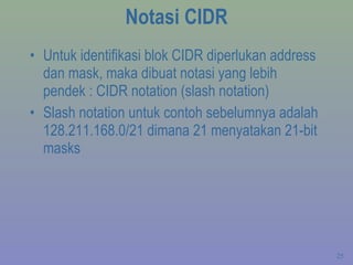 Notasi CIDR Untuk identifikasi blok CIDR diperlukan address dan mask, maka dibuat notasi yang lebih pendek : CIDR notation (slash notation) Slash notation untuk contoh sebelumnya adalah 128.211.168.0/21 dimana 21 menyatakan 21-bit masks 