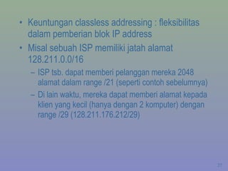 Keuntungan classless addressing : fleksibilitas dalam pemberian blok IP address Misal sebuah ISP memiliki jatah alamat 128.211.0.0/16 ISP tsb. dapat memberi pelanggan mereka 2048  alamat dalam range /21 (seperti contoh sebelumnya) Di lain waktu, mereka dapat memberi alamat kepada klien yang kecil (hanya dengan 2 komputer) dengan range /29 (128.211.176.212/29) 