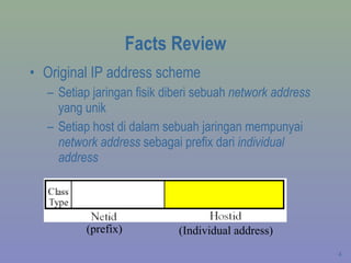 Facts Review Original IP address scheme Setiap jaringan fisik diberi sebuah  network address  yang unik Setiap host di dalam sebuah jaringan mempunyai  network address  sebagai prefix dari  individual address (prefix) (Individual address) 