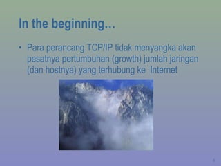 In the beginning… Para perancang TCP/IP tidak menyangka akan pesatnya pertumbuhan (growth) jumlah jaringan (dan hostnya) yang terhubung ke  Internet 