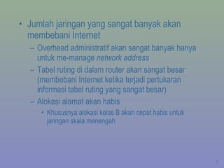 Jumlah jaringan yang sangat banyak akan membebani Internet Overhead administratif akan sangat banyak hanya untuk me-manage  network address Tabel ruting di dalam router akan sangat besar (membebani Internet ketika terjadi pertukaran informasi tabel ruting yang sangat besar) Alokasi alamat akan habis Khususnya alokasi kelas B akan cepat habis untuk jaringan skala menengah 