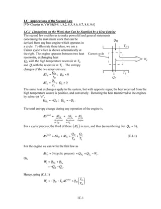 1.C Applications of the Second Law
[VN-Chapter 6; VWB&S-8.1, 8.2, 8.5, 8.6, 8.7, 8.8, 9.6]

1.C.1 Limitations on the Work that Can be Supplied by a Heat Engine
The second law enables us to make powerful and general statements
concerning the maximum work that can be                               QH
derived from any heat engine which operates in
a cycle. To illustrate these ideas, we use a                                   TH
Carnot cycle which is shown schematically at
the right. The engine operates between two heat Carnot cycle
reservoirs, exchanging heat
                                                                                               We
QH with the high temperature reservoir at TH
and QL with the reservoir at TL. . The entropy
changes of the two reservoirs are:
                        Q                                                     TL
                ∆SH = H ; QH < 0
                        TH                                           QL
                        QL
                ∆SL =      ; QL > 0
                        TL
The same heat exchanges apply to the system, but with opposite signs; the heat received from the
high temperature source is positive, and conversely. Denoting the heat transferred to the engines
by subscript “e”,
                QHe = −QH ; QLe = −QL .

The total entropy change during any operation of the engine is,

                ∆S total = ∆SH + ∆SL + ∆Se
                           {     {     {
                         Re servoir   Re servoir   Engine
                         at TH        at TL
For a cyclic process, the third of these ( ∆Se ) is zero, and thus (remembering that QH < 0 ),

                                            QH QL
                ∆S total = ∆SH + ∆SL =        +                                      (C.1.1)
                                            TH TL

For the engine we can write the first law as

                ∆Ue = 0 (cyclic process) = QHe + QLe − We .
Or,
                We = QHe + QLe
                    = −QH   − QL .

Hence, using (C.1.1)
                                            T 
                We = −QH − TL ∆S total + QH  L 
                                             TH 



                                                   1C-1
 