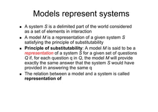 Models represent systems
    A system S is a delimited part of the world considered
     as a set of elements in interaction
    A model M is a representation of a given system S
     satisfying the principle of substitutability
    Principle of substitutability: A model M is said to be a
     representation of a system S for a given set of questions
     Q if, for each question q in Q, the model M will provide
     exactly the same answer that the system S would have
     provided in answering the same q
    The relation between a model and a system is called
     representation of
 