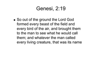 Genesi, 2:19

    So out of the ground the Lord God
     formed every beast of the field and
     every bird of the air, and brought them
     to the man to see what he would call
     them; and whatever the man called
     every living creature, that was its name
 