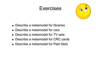 Exercises


    Describe a metamodel for libraries
    Describe a metamodel for cars
    Describe a metamodel for TV sets
    Describe a metamodel for CRC cards
    Describe a metamodel for Petri Nets
 