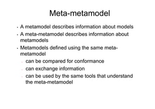 Meta-metamodel
•    A metamodel describes information about models
•    A meta-metamodel describes information about
     metamodels
•    Metamodels defined using the same meta-
     metamodel
     -  can be compared for conformance

     -  can exchange information

     -  can be used by the same tools that understand

        the meta-metamodel
 