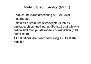 Meta Object Facility (MOF)
•    Enables meta-metamodeling of UML level
     metamodels
•    It defines a small set of concepts (such as
     package, class, method, attribute…) that allow to
     define and manipulate models of metadata (data
     about data)
•    All definitions are described using a subset UML
     notation
 