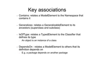 Key associations
•    Contains: relates a ModelElement to the Namespace that
     contains it

•    Generalizes: relates a GeneralizableElement to its
     ancestors (superclass and subclass)

•    IsOfType: relates a TypedElement to the Classifier that
     defines its type
     -    An object is an instance of a class

•    DependsOn : relates a ModelElement to others that its
     definition depends on
     -    E.g. a package depends on another package
 