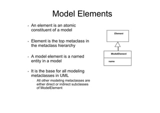 Model Elements
•    An element is an atomic
     constituent of a model
                                                    Element


•    Element is the top metaclass in
     the metaclass hierarchy
                                                  ModelElement
•    A model element is a named
     entity in a model                           name



•    It is the base for all modeling
     metaclasses in UML
     -    All other modeling metaclasses are
          either direct or indirect subclasses
          of ModelElement
 