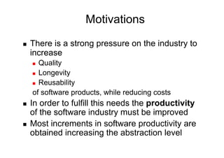 Motivations
    There is a strong pressure on the industry to
     increase
       Quality
       Longevity

       Reusability

     of software products, while reducing costs
    In order to fulfill this needs the productivity
     of the software industry must be improved
    Most increments in software productivity are
     obtained increasing the abstraction level
 