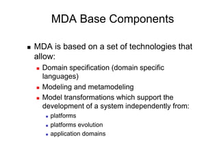 MDA Base Components

    MDA is based on a set of technologies that
     allow:
         Domain specification (domain specific
          languages)
         Modeling and metamodeling
         Model transformations which support the
          development of a system independently from:
               platforms
               platforms evolution
               application domains
 