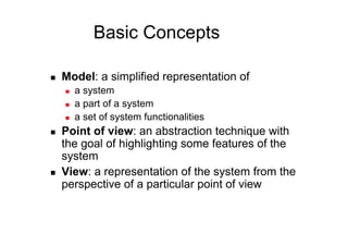 Basic Concepts

    Model: a simplified representation of
         a system
         a part of a system
         a set of system functionalities
    Point of view: an abstraction technique with
     the goal of highlighting some features of the
     system
    View: a representation of the system from the
     perspective of a particular point of view
 