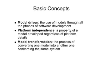 Basic Concepts

    Model driven: the use of models through all
     the phases of software development
    Platform independence: a property of a
     model developed regardless of platform
     details
    Model transformation: the process of
     converting one model into another one
     concerning the same system
 