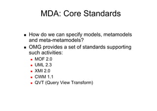 MDA: Core Standards

    How do we can specify models, metamodels
     and meta-metamodels?
    OMG provides a set of standards supporting
     such activities:
         MOF 2.0
         UML 2.3
         XMI 2.0
         CWM 1.1
         QVT (Query View Transform)
 