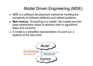 Model Driven Engineering (MDE)
    MDE is a software development method for handling the
     complexity of software platforms and related problems
    Main feature: “Everything is a model”: the models are first-
     class abstractions closer to domains than to algorithmic
     ideas and concerns
    A model is a simplified representation of a part (i.e. a
     system) of the real world



                                   Model
              the modeling space
              the real world        isRepresentedBy


                                   System
 