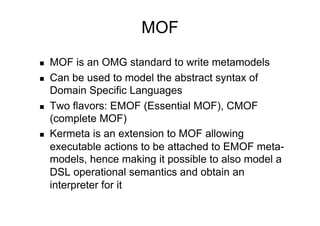 MOF
    MOF is an OMG standard to write metamodels
    Can be used to model the abstract syntax of
     Domain Specific Languages
    Two flavors: EMOF (Essential MOF), CMOF
     (complete MOF)
    Kermeta is an extension to MOF allowing
     executable actions to be attached to EMOF meta-
     models, hence making it possible to also model a
     DSL operational semantics and obtain an
     interpreter for it
 