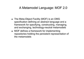 A Metamodel Language: MOF 2.0


    The Meta-Object Facility (MOF) is an OMG
     specification defining an abstract language and a
     framework for specifying, constructing, managing,
     and exchanging, technology-neutral metamodels
    MOF defines a framework for implementing
     repositories holding the persistent representation of
     the metamodels
 
