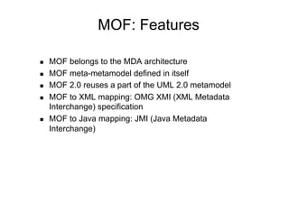 MOF: Features

    MOF belongs to the MDA architecture
    MOF meta-metamodel defined in itself
    MOF 2.0 reuses a part of the UML 2.0 metamodel
    MOF to XML mapping: OMG XMI (XML Metadata
     Interchange) specification
    MOF to Java mapping: JMI (Java Metadata
     Interchange)
 